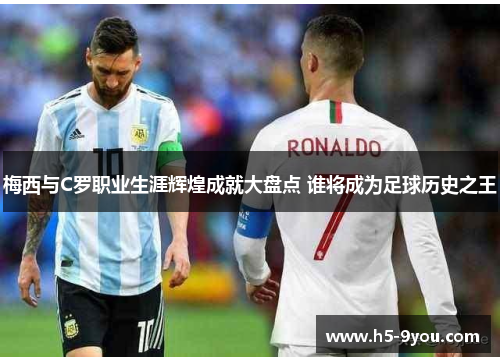 梅西与C罗职业生涯辉煌成就大盘点 谁将成为足球历史之王