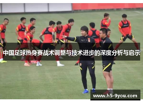 中国足球热身赛战术调整与技术进步的深度分析与启示