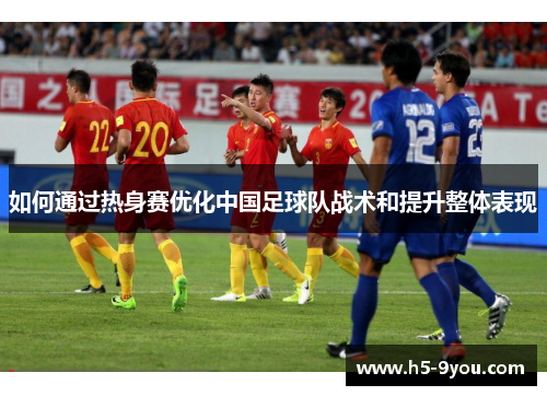 如何通过热身赛优化中国足球队战术和提升整体表现
